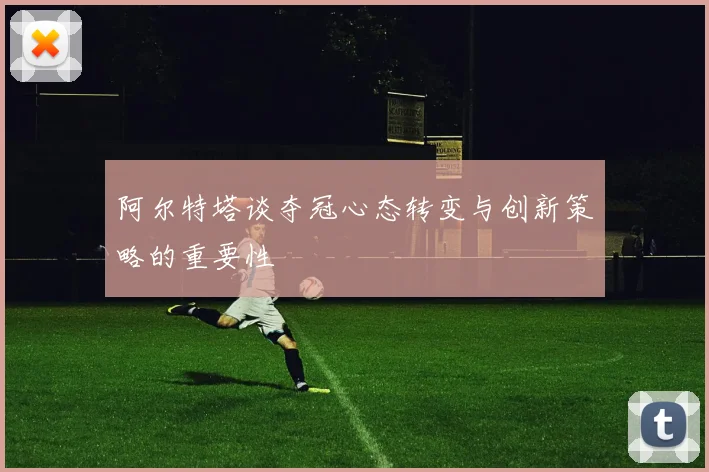 阿尔特塔谈夺冠心态转变与创新策略的重要性