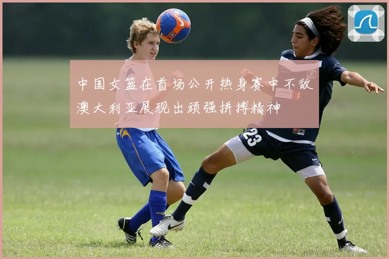 中国女篮在首场公开热身赛中不敌澳大利亚展现出顽强拼搏精神