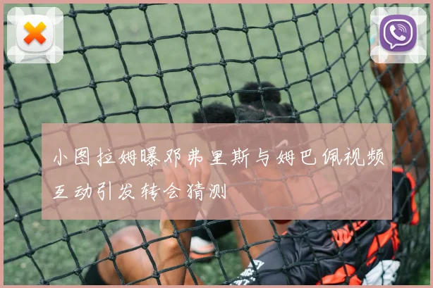 小图拉姆曝邓弗里斯与姆巴佩视频互动引发转会猜测