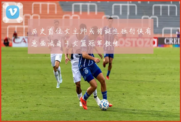 历史首位女主帅或将诞生独行侠有意面试南卡女篮冠军教练