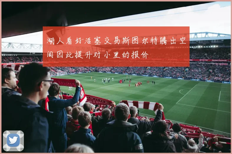 湖人看好活塞交易斯图尔特腾出空间因此提升对小里的报价