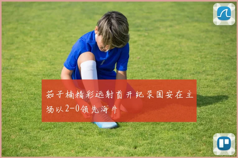 茹子楠精彩远射首开纪录国安在主场以2-0领先海牛