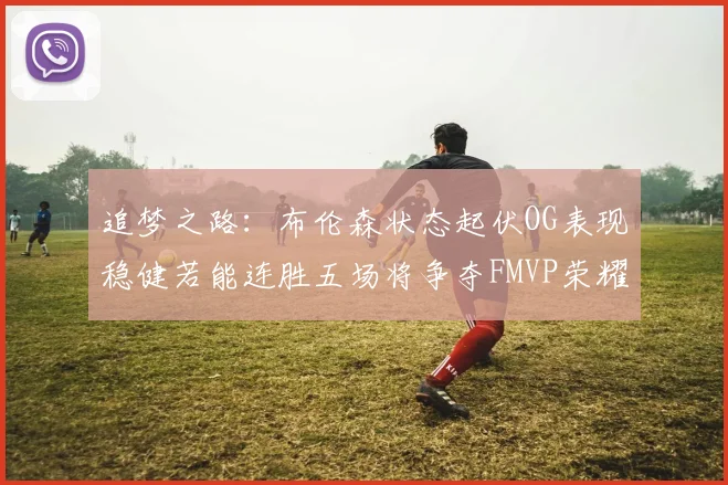 追梦之路：布伦森状态起伏OG表现稳健若能连胜五场将争夺FMVP荣耀