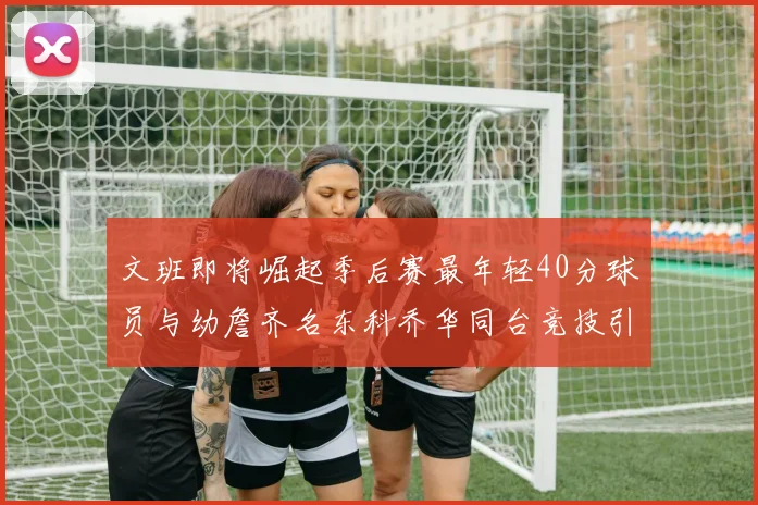 文班即将崛起季后赛最年轻40分球员与幼詹齐名东科乔华同台竞技引关注