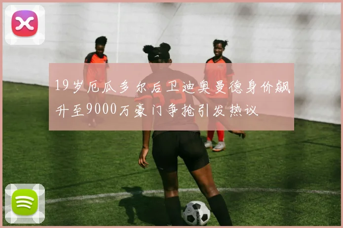 19岁厄瓜多尔后卫迪奥曼德身价飙升至9000万豪门争抢引发热议