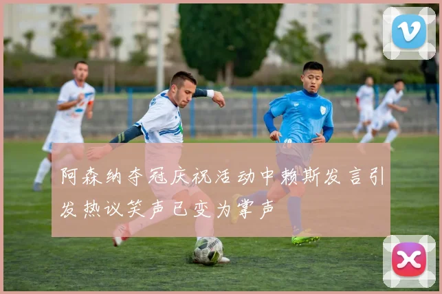 阿森纳夺冠庆祝活动中赖斯发言引发热议笑声已变为掌声