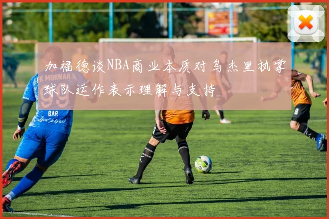 加福德谈NBA商业本质对乌杰里执掌球队运作表示理解与支持