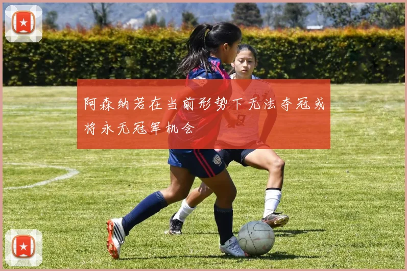 阿森纳若在当前形势下无法夺冠或将永无冠军机会