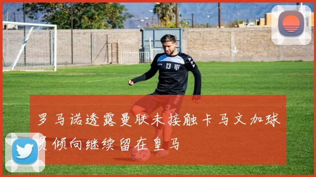 罗马诺透露曼联未接触卡马文加球员倾向继续留在皇马