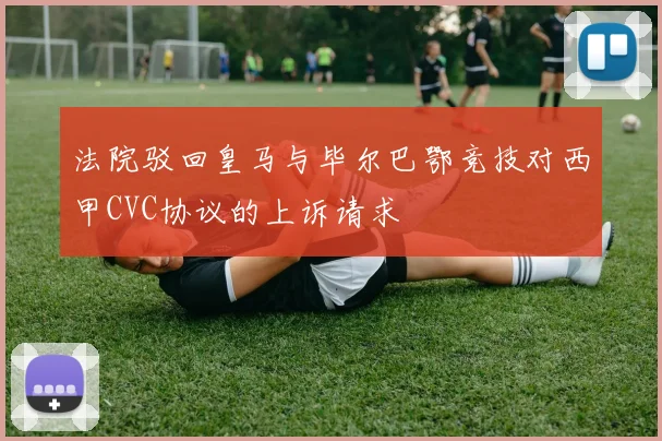法院驳回皇马与毕尔巴鄂竞技对西甲CVC协议的上诉请求