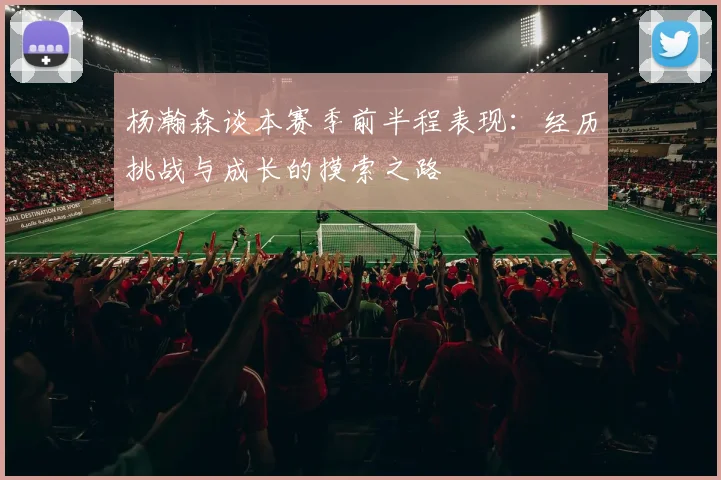 杨瀚森谈本赛季前半程表现：经历挑战与成长的摸索之路