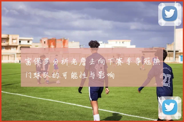 富保罗分析老詹去向下赛季争冠热门球队的可能性与影响