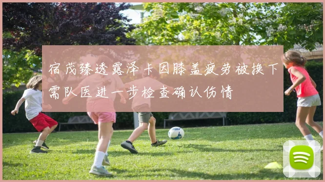 宿茂臻透露泽卡因膝盖疲劳被换下需队医进一步检查确认伤情