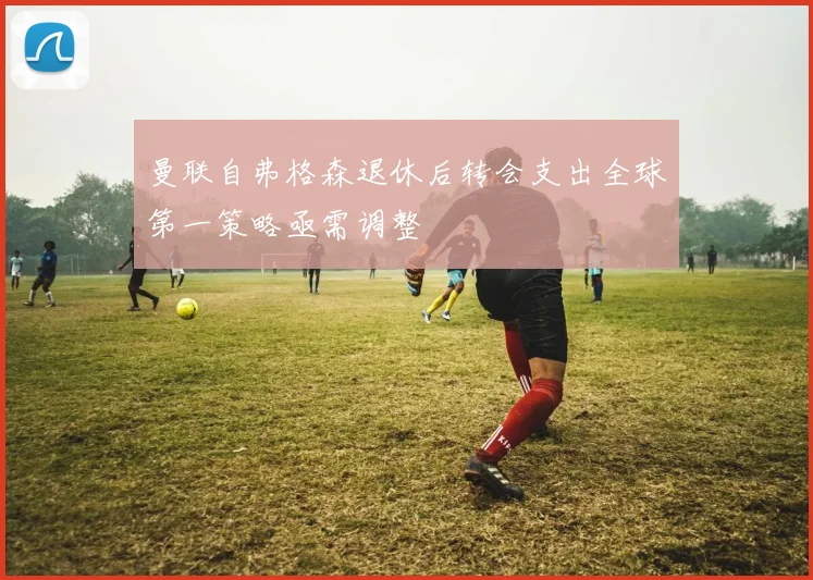 曼联自弗格森退休后转会支出全球第一策略亟需调整