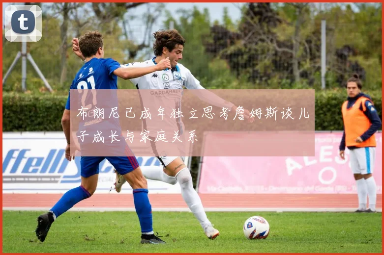布朗尼已成年独立思考詹姆斯谈儿子成长与家庭关系