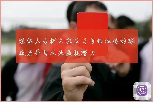 媒体人分析文班亚马与弗拉格的球技差异与未来成就潜力