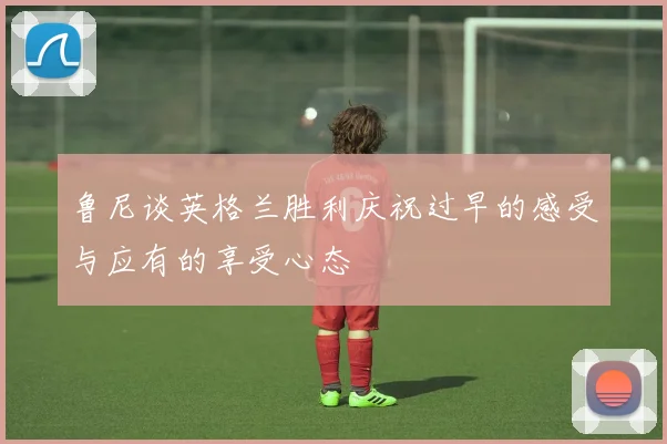 鲁尼谈英格兰胜利庆祝过早的感受与应有的享受心态
