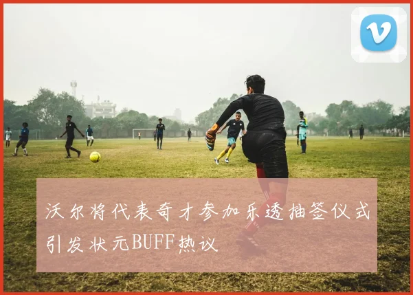 沃尔将代表奇才参加乐透抽签仪式引发状元BUFF热议