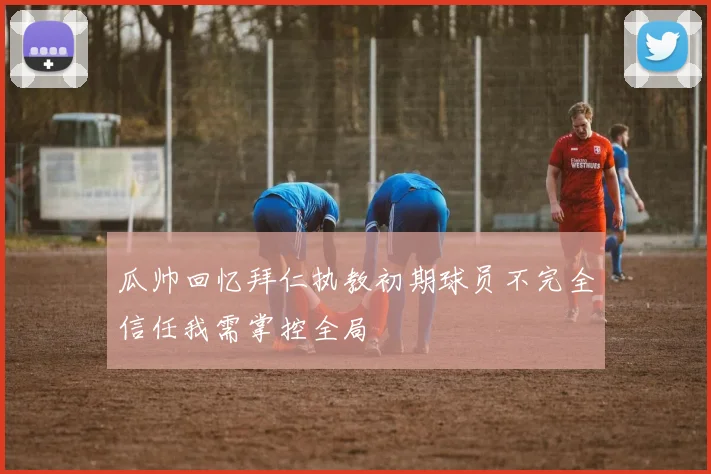 瓜帅回忆拜仁执教初期球员不完全信任我需掌控全局